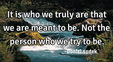 It is who we truly are that we are meant to be. Not the person who we try to be.