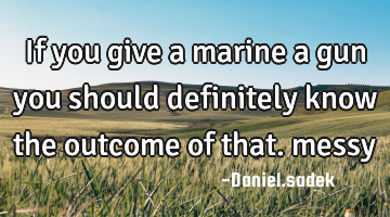 If you give a marine a gun you should definitely know the outcome of that. messy
