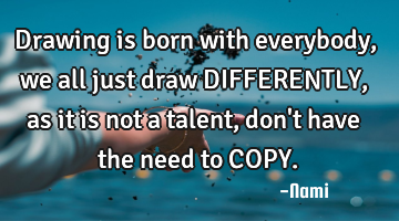 Drawing is born with everybody, we all just draw DIFFERENTLY, as it is not a talent, don