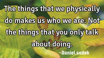 The things that we physically do makes us who we are. Not the things that you only talk about
