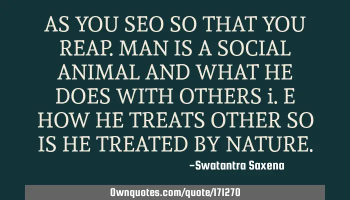 AS YOU SEO SO THAT YOU REAP. MAN IS A SOCIAL ANIMAL AND WHAT HE:  